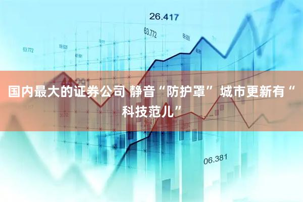 国内最大的证券公司 静音“防护罩” 城市更新有“科技范儿”