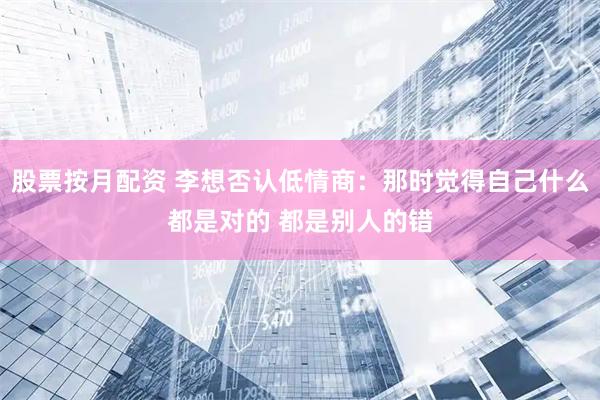 股票按月配资 李想否认低情商：那时觉得自己什么都是对的 都是别人的错