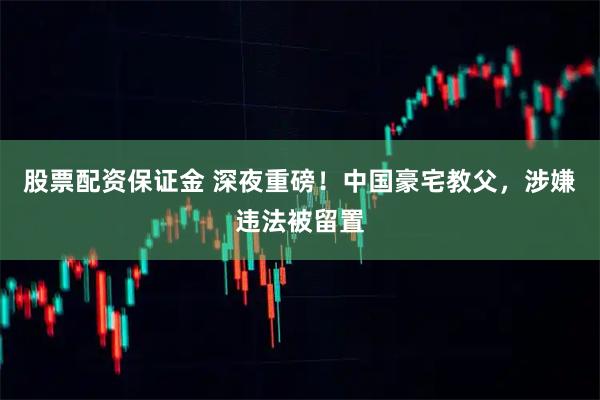 股票配资保证金 深夜重磅！中国豪宅教父，涉嫌违法被留置