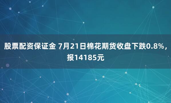 股票配资保证金 7月21日棉花期货收盘下跌0.8%，报14185元