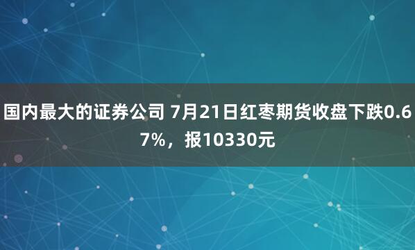 国内最大的证券公司 7月21日红枣期货收盘下跌0.67%，报10330元