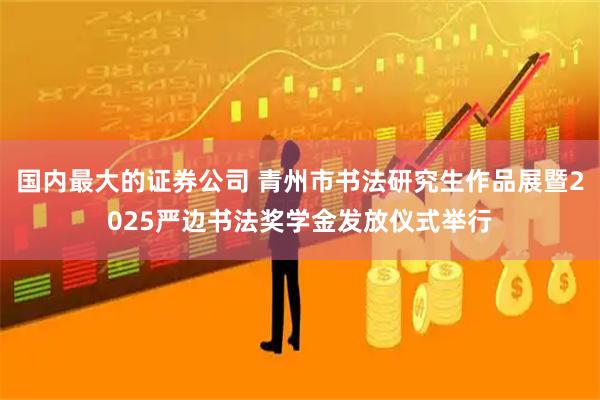 国内最大的证券公司 青州市书法研究生作品展暨2025严边书法奖学金发放仪式举行