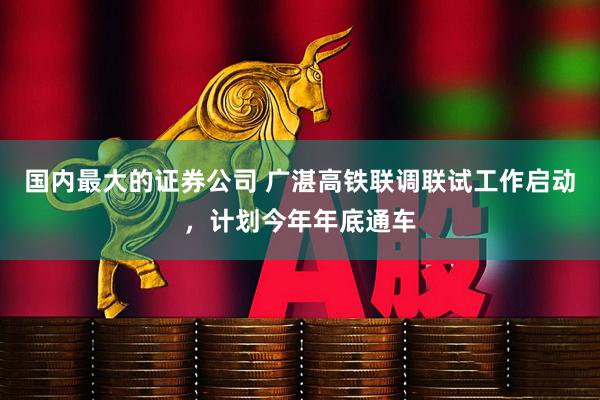 国内最大的证券公司 广湛高铁联调联试工作启动，计划今年年底通车