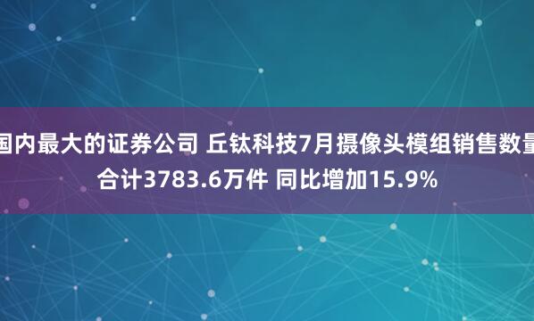 国内最大的证券公司 丘钛科技7月摄像头模组销售数量合计3783.6万件 同比增加15.9%