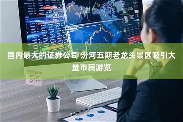 国内最大的证券公司 汾河五期老龙头景区吸引大量市民游览