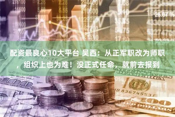 配资最良心10大平台 吴西：从正军职改为师职，组织上也为难！没正式任命，就前去报到