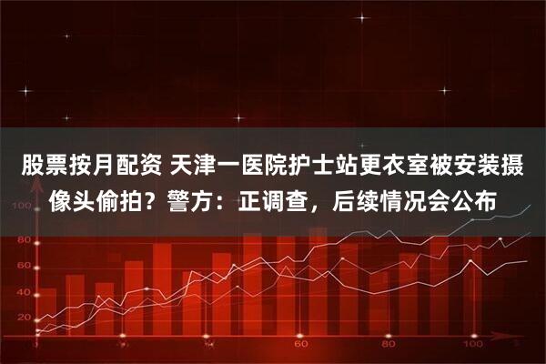 股票按月配资 天津一医院护士站更衣室被安装摄像头偷拍?警方:正调查,后续情况会公布