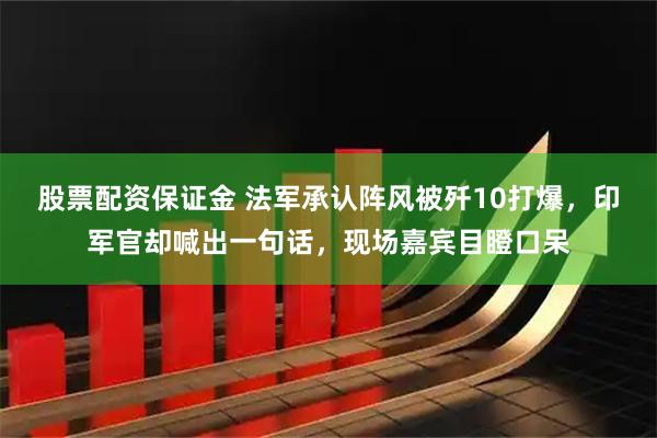 股票配资保证金 法军承认阵风被歼10打爆,印军官却喊出一句话,现场嘉宾目瞪口呆