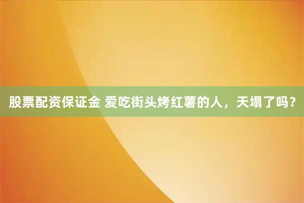 股票配资保证金 爱吃街头烤红薯的人,天塌了吗?