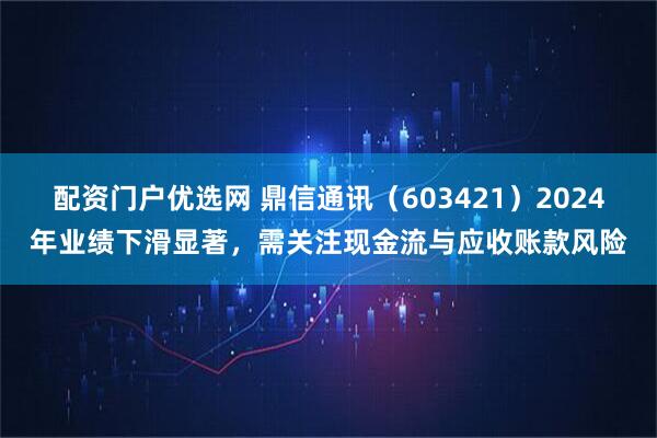 配资门户优选网 鼎信通讯（603421）2024年业绩下滑显著，需关注现金流与应收账款风险
