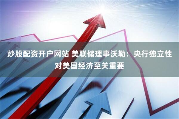 炒股配资开户网站 美联储理事沃勒：央行独立性对美国经济至关重要