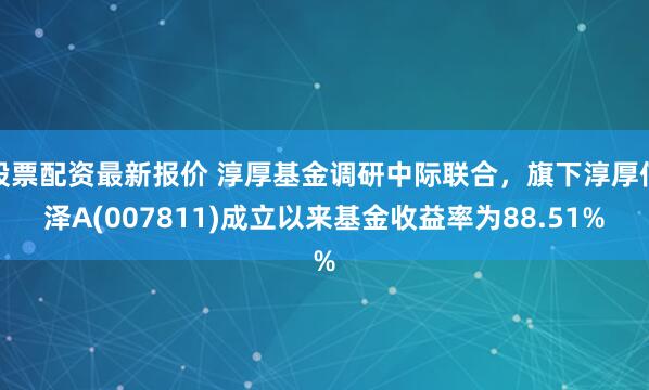 股票配资最新报价 淳厚基金调研中际联合，旗下淳厚信泽A(007811)成立以来基金收益率为88.51%