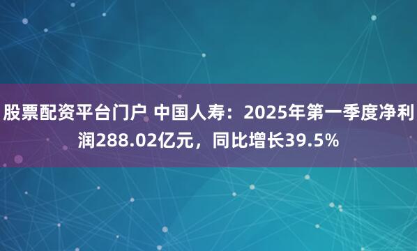 股票配资平台门户 中国人寿：2025年第一季度净利润288.02亿元，同比增长39.5%
