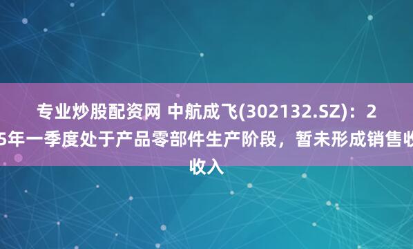 专业炒股配资网 中航成飞(302132.SZ)：2025年一季度处于产品零部件生产阶段，暂未形成销售收入
