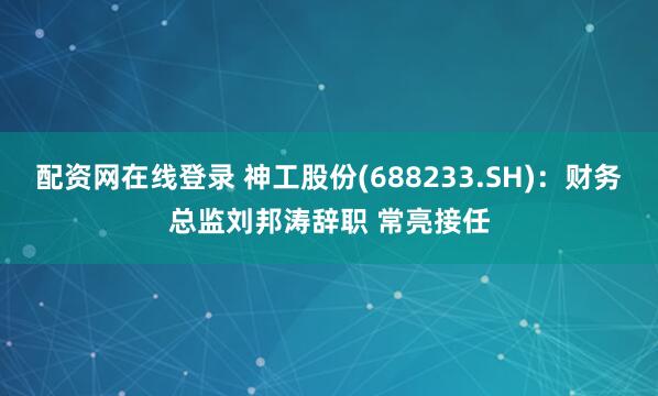 配资网在线登录 神工股份(688233.SH)：财务总监刘邦涛辞职 常亮接任