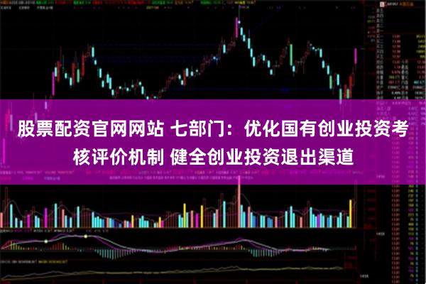 股票配资官网网站 七部门：优化国有创业投资考核评价机制 健全创业投资退出渠道
