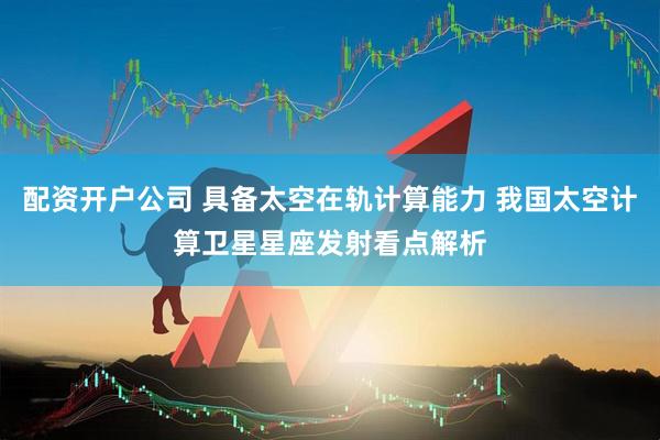 配资开户公司 具备太空在轨计算能力 我国太空计算卫星星座发射看点解析