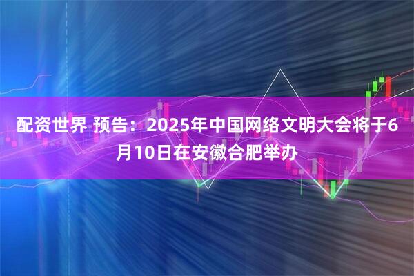 配资世界 预告：2025年中国网络文明大会将于6月10日在安徽合肥举办