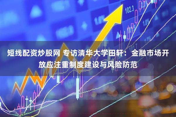 短线配资炒股网 专访清华大学田轩：金融市场开放应注重制度建设与风险防范