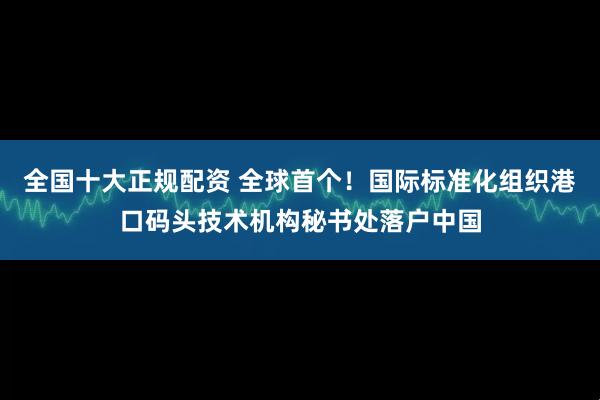 全国十大正规配资 全球首个！国际标准化组织港口码头技术机构秘书处落户中国