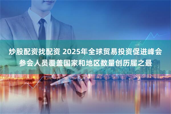 炒股配资找配资 2025年全球贸易投资促进峰会参会人员覆盖国家和地区数量创历届之最
