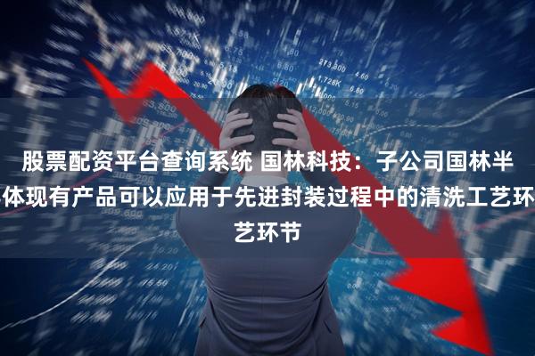 股票配资平台查询系统 国林科技：子公司国林半导体现有产品可以应用于先进封装过程中的清洗工艺环节