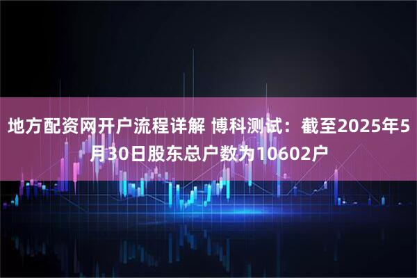地方配资网开户流程详解 博科测试：截至2025年5月30日股东总户数为10602户