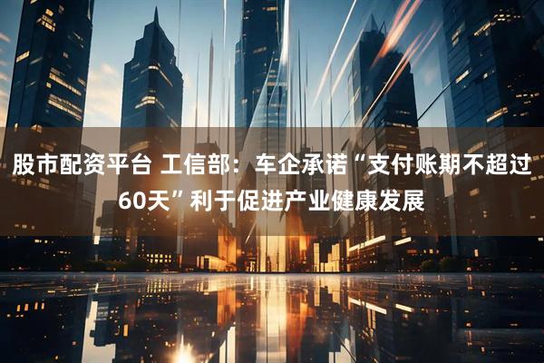 股市配资平台 工信部：车企承诺“支付账期不超过60天”利于促进产业健康发展