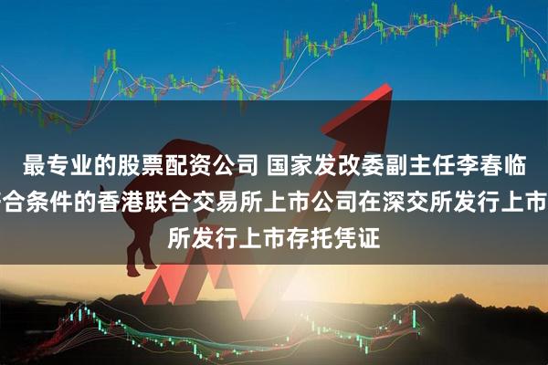 最专业的股票配资公司 国家发改委副主任李春临：支持符合条件的香港联合交易所上市公司在深交所发行上市存托凭证