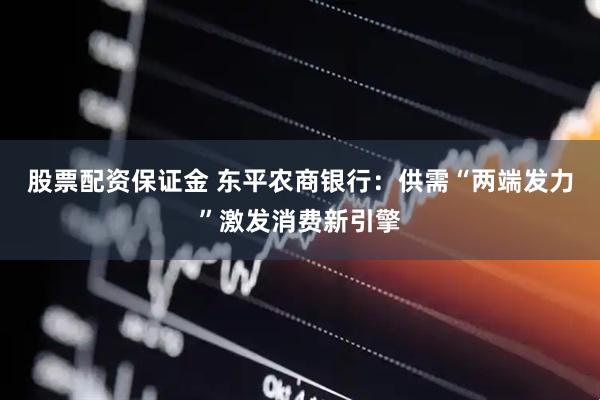 股票配资保证金 东平农商银行：供需“两端发力”激发消费新引擎