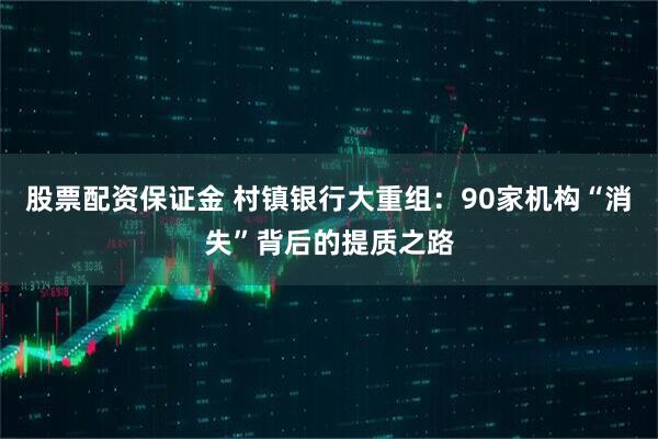 股票配资保证金 村镇银行大重组：90家机构“消失”背后的提质之路