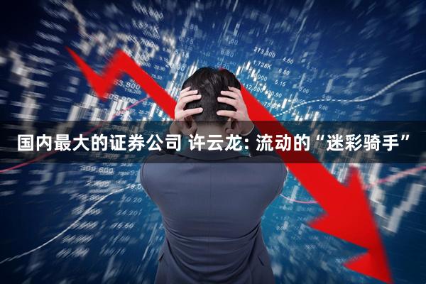 国内最大的证券公司 许云龙: 流动的“迷彩骑手”