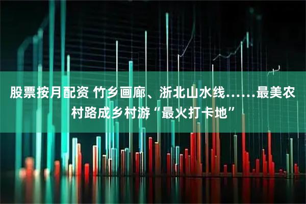 股票按月配资 竹乡画廊、浙北山水线……最美农村路成乡村游“最火打卡地”