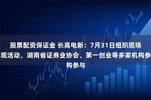 股票配资保证金 长高电新：7月31日组织现场参观活动，湖南省证券业协会、第一创业等多家机构参与