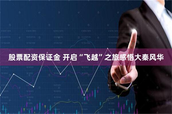 股票配资保证金 开启“飞越”之旅感悟大秦风华