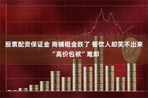 股票配资保证金 商铺租金跌了 餐饮人却笑不出来 “高价包袱”难卸