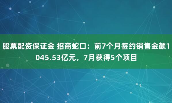 股票配资保证金 招商蛇口：前7个月签约销售金额1045.53亿元，7月获得5个项目