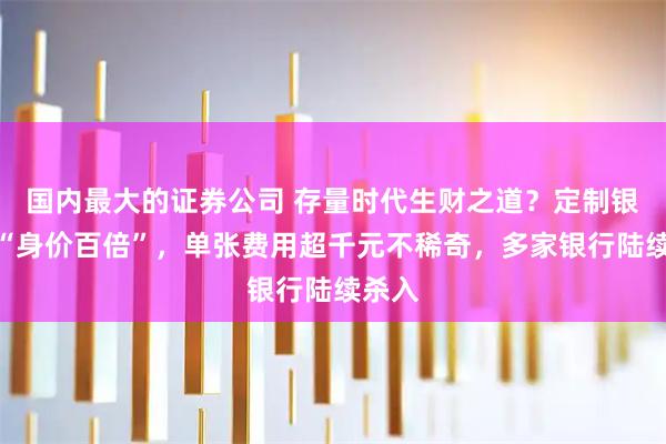 国内最大的证券公司 存量时代生财之道？定制银行卡“身价百倍”，单张费用超千元不稀奇，多家银行陆续杀入