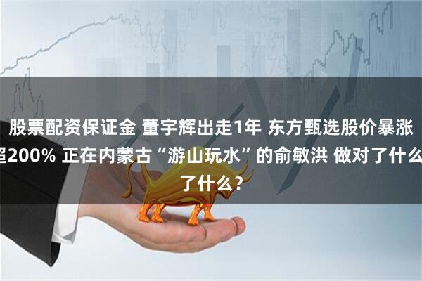 股票配资保证金 董宇辉出走1年 东方甄选股价暴涨超200% 正在内蒙古“游山玩水”的俞敏洪 做对了什么？