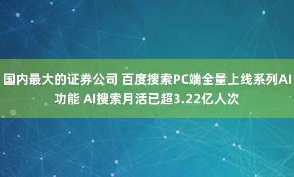 国内最大的证券公司 百度搜索PC端全量上线系列AI功能 AI搜索月活已超3.22亿人次