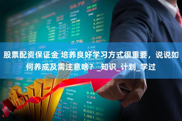 股票配资保证金 培养良好学习方式很重要，说说如何养成及需注意啥？_知识_计划_学过