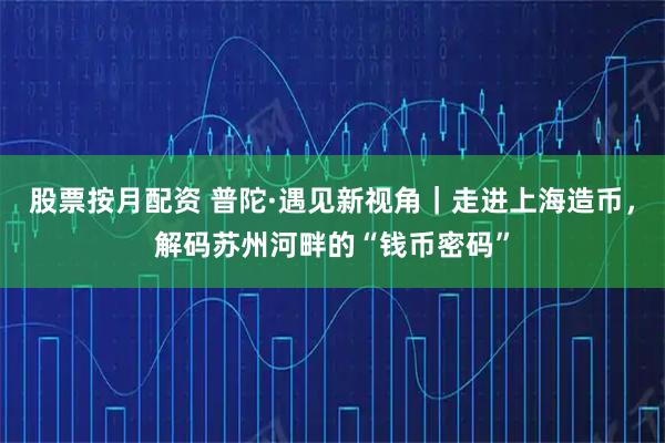 股票按月配资 普陀·遇见新视角｜走进上海造币，解码苏州河畔的“钱币密码”