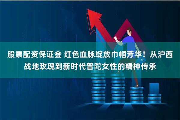 股票配资保证金 红色血脉绽放巾帼芳华！从沪西战地玫瑰到新时代普陀女性的精神传承