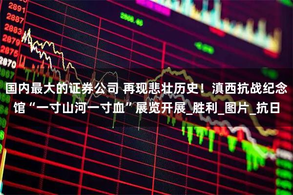 国内最大的证券公司 再现悲壮历史！滇西抗战纪念馆“一寸山河一寸血”展览开展_胜利_图片_抗日