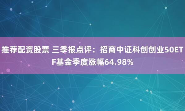 推荐配资股票 三季报点评：招商中证科创创业50ETF基金季度涨幅64.98%