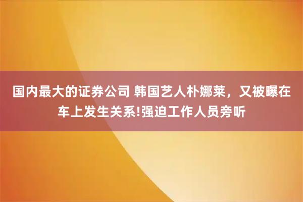 国内最大的证券公司 韩国艺人朴娜莱，又被曝在车上发生关系!强迫工作人员旁听